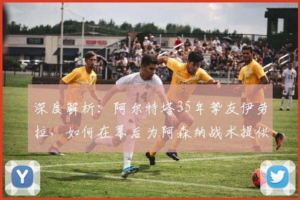深度解析：阿尔特塔35年挚友伊劳拉，如何在幕后为阿森纳战术提供关键支持