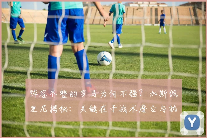 阵容齐整的罗马为何不强?加斯佩里尼揭秘:关键在于战术磨合与执行力