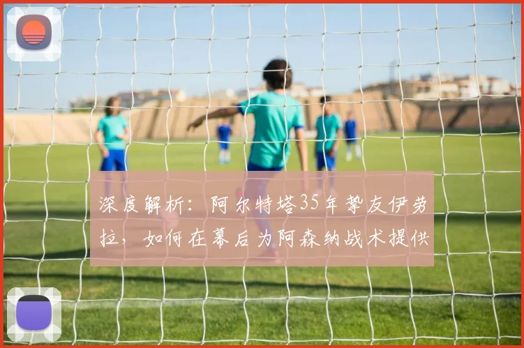 深度解析:阿尔特塔35年挚友伊劳拉,如何在幕后为阿森纳战术提供关键支持