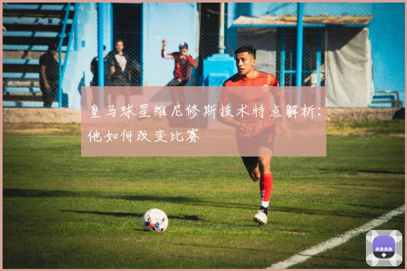 皇马球星维尼修斯技术特点解析:他如何改变比赛