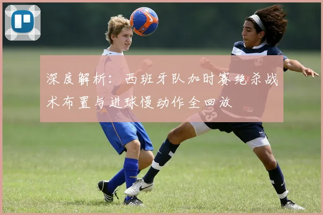 深度解析：西班牙队加时赛绝杀战术布置与进球慢动作全回放