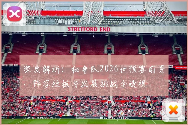 深度解析：秘鲁队2026世预赛前景，阵容短板与发展挑战全透视