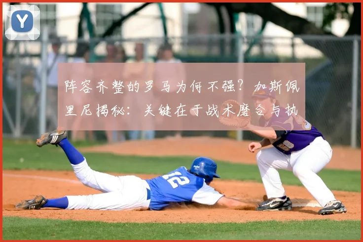 阵容齐整的罗马为何不强？加斯佩里尼揭秘：关键在于战术磨合与执行力