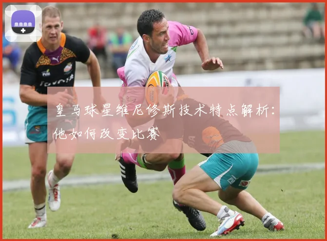 皇马球星维尼修斯技术特点解析：他如何改变比赛